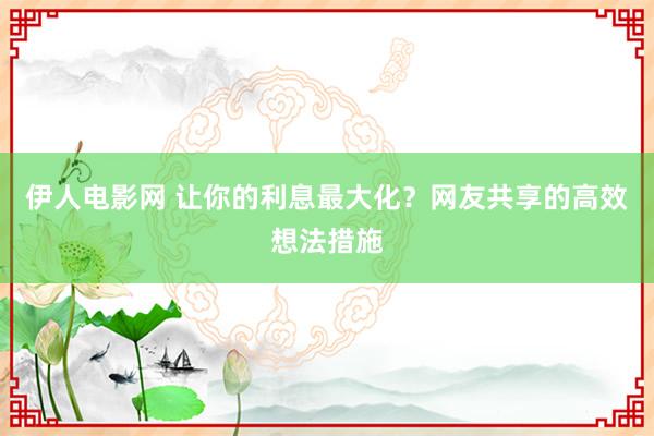 伊人电影网 让你的利息最大化？网友共享的高效想法措施