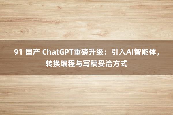 91 国产 ChatGPT重磅升级：引入AI智能体，转换编程与写稿妥洽方式