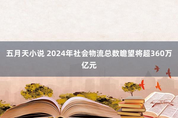 五月天小说 2024年社会物流总数瞻望将超360万亿元