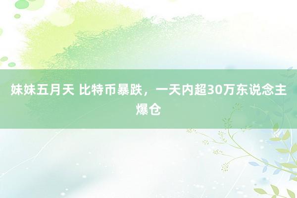 妹妹五月天 比特币暴跌，一天内超30万东说念主爆仓