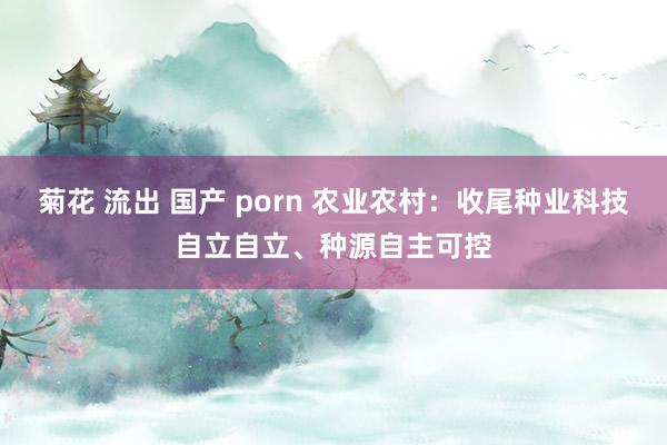 菊花 流出 国产 porn 农业农村：收尾种业科技自立自立、种源自主可控