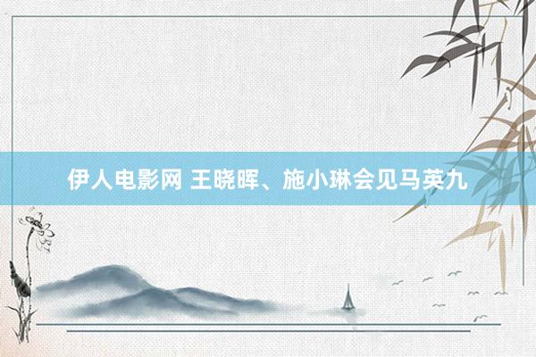 伊人电影网 王晓晖、施小琳会见马英九