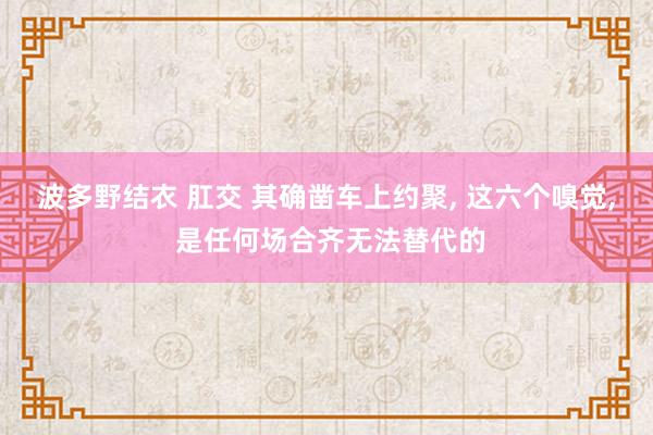 波多野结衣 肛交 其确凿车上约聚， 这六个嗅觉， 是任何场合齐无法替代的