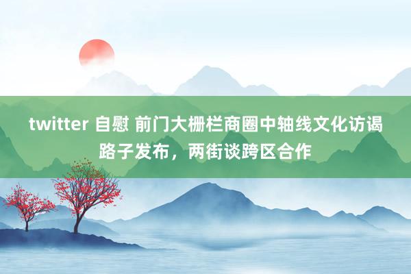 twitter 自慰 前门大栅栏商圈中轴线文化访谒路子发布，两街谈跨区合作