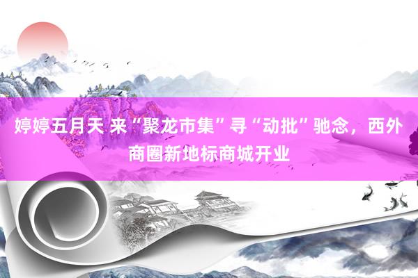 婷婷五月天 来“聚龙市集”寻“动批”驰念，西外商圈新地标商城开业