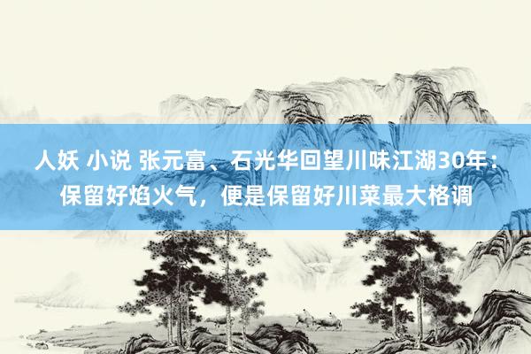 人妖 小说 张元富、石光华回望川味江湖30年：保留好焰火气，便是保留好川菜最大格调