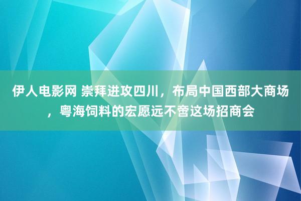 伊人电影网 崇拜进攻四川，布局中国西部大商场，粤海饲料的宏愿远不啻这场招商会