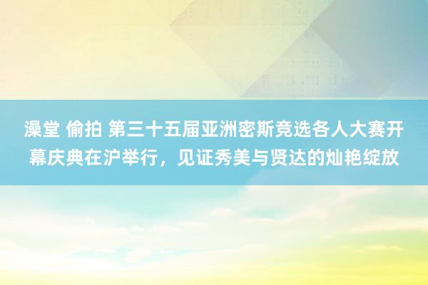 澡堂 偷拍 第三十五届亚洲密斯竞选各人大赛开幕庆典在沪举行，见证秀美与贤达的灿艳绽放