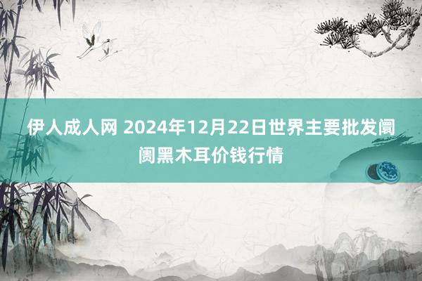 伊人成人网 2024年12月22日世界主要批发阛阓黑木耳价钱行情