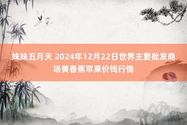 妹妹五月天 2024年12月22日世界主要批发商场黄香蕉苹果价钱行情