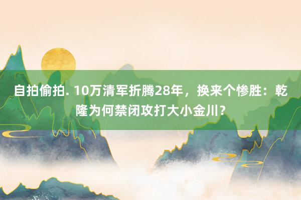 自拍偷拍. 10万清军折腾28年，换来个惨胜：乾隆为何禁闭攻打大小金川？