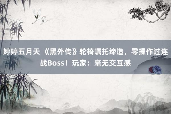 婷婷五月天 《黑外传》轮椅嘱托缔造，零操作过连战Boss！玩家：毫无交互感