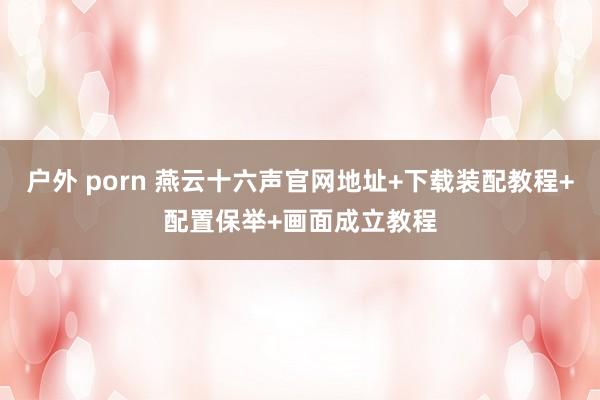 户外 porn 燕云十六声官网地址+下载装配教程+配置保举+画面成立教程