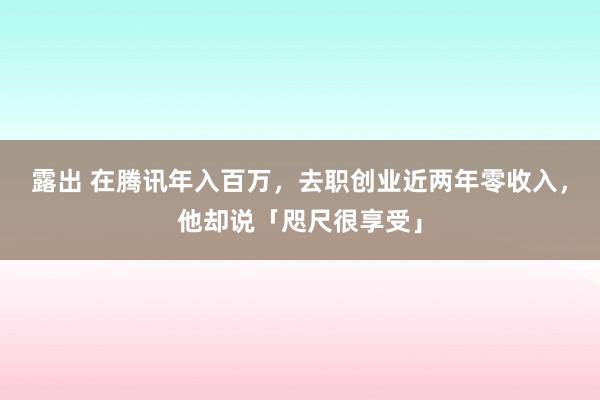 露出 在腾讯年入百万，去职创业近两年零收入，他却说「咫尺很享受」