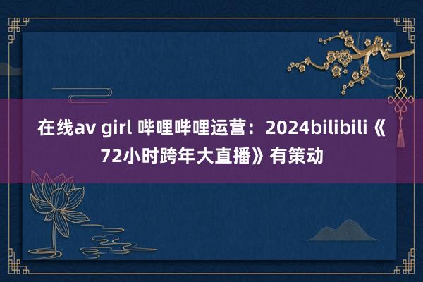 在线av girl 哔哩哔哩运营：2024bilibili《72小时跨年大直播》有策动