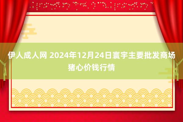 伊人成人网 2024年12月24日寰宇主要批发商场猪心价钱行情