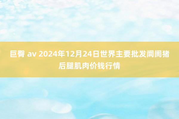 巨臀 av 2024年12月24日世界主要批发阛阓猪后腿肌肉价钱行情