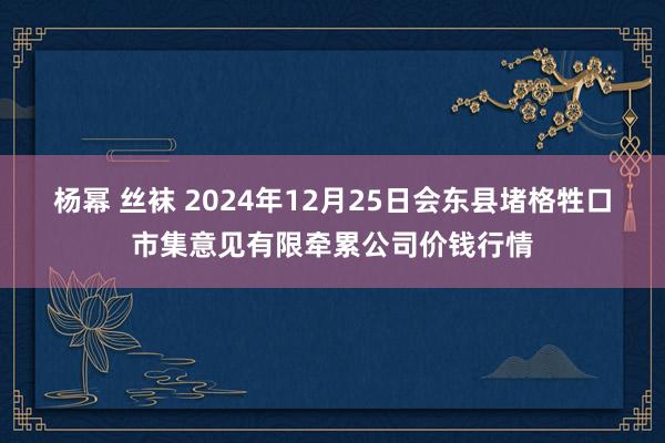 杨幂 丝袜 2024年12月25日会东县堵格牲口市集意见有限牵累公司价钱行情