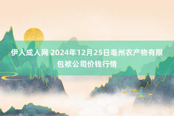 伊人成人网 2024年12月25日亳州农产物有限包袱公司价钱行情