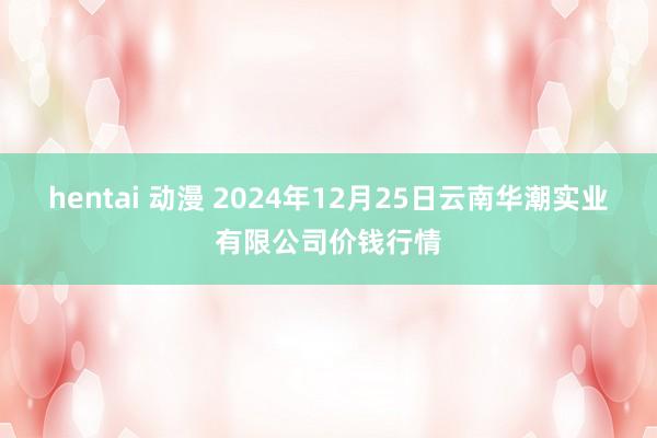 hentai 动漫 2024年12月25日云南华潮实业有限公司价钱行情