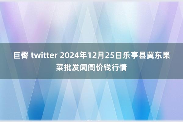 巨臀 twitter 2024年12月25日乐亭县冀东果菜批发阛阓价钱行情