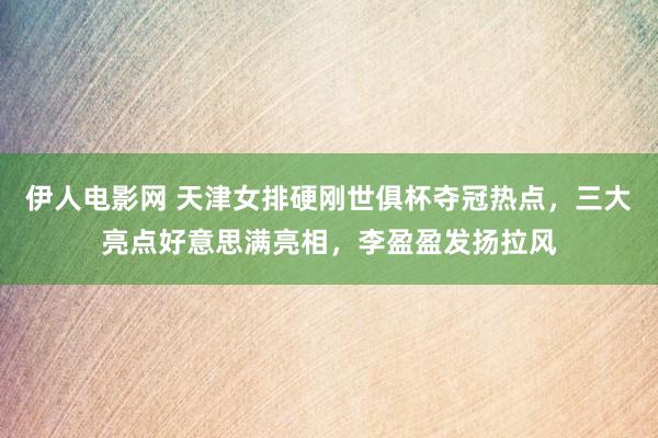 伊人电影网 天津女排硬刚世俱杯夺冠热点，三大亮点好意思满亮相，李盈盈发扬拉风