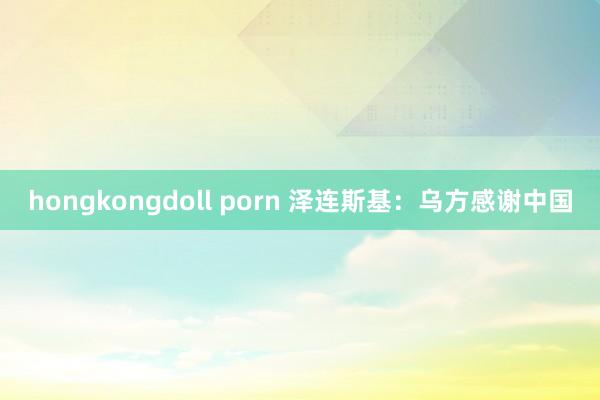 hongkongdoll porn 泽连斯基：乌方感谢中国