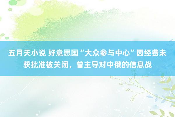 五月天小说 好意思国“大众参与中心”因经费未获批准被关闭，曾主导对中俄的信息战