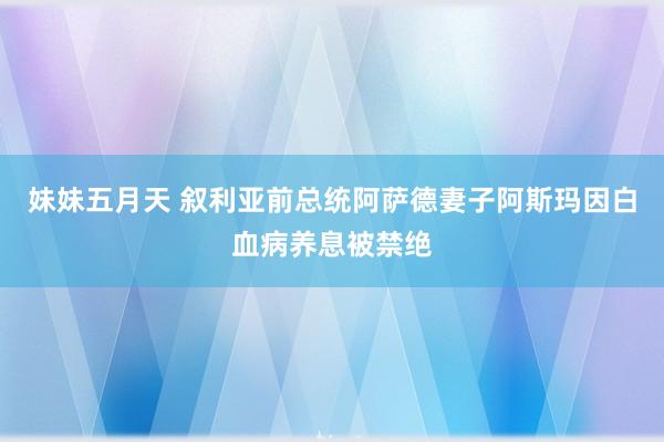 妹妹五月天 叙利亚前总统阿萨德妻子阿斯玛因白血病养息被禁绝