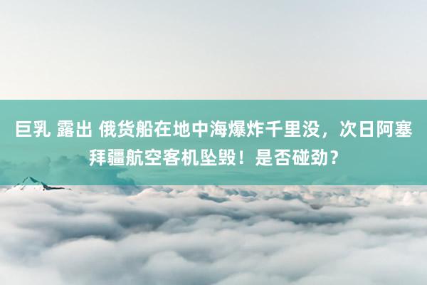 巨乳 露出 俄货船在地中海爆炸千里没，次日阿塞拜疆航空客机坠毁！是否碰劲？