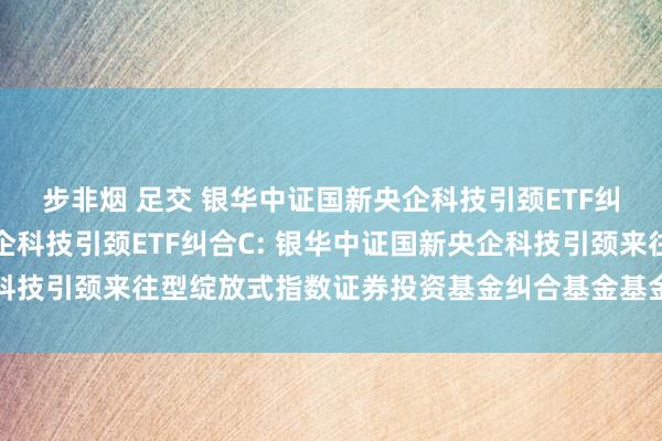 步非烟 足交 银华中证国新央企科技引颈ETF纠合A，银华中证国新央企科技引颈ETF纠合C: 银华中证国新央企科技引颈来往型绽放式指数证券投资基金纠合基金基金居品而已提要更新