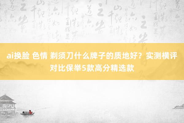 ai换脸 色情 剃须刀什么牌子的质地好？实测横评对比保举5款高分精选款