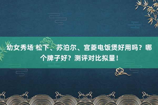 幼女秀场 松下、苏泊尔、宫菱电饭煲好用吗？哪个牌子好？测评对比拟量！