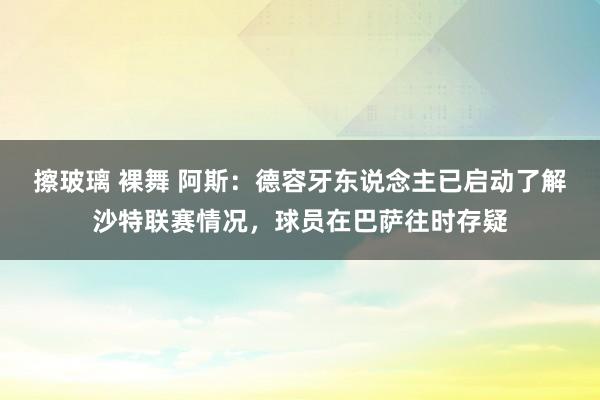 擦玻璃 裸舞 阿斯：德容牙东说念主已启动了解沙特联赛情况，球员在巴萨往时存疑