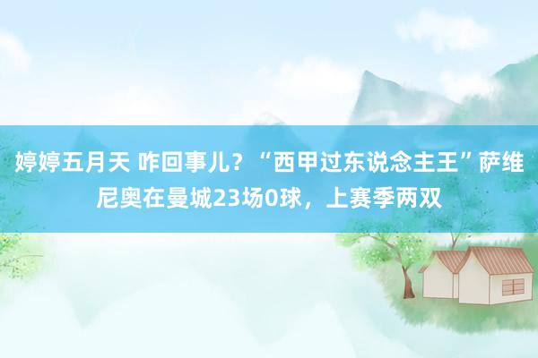 婷婷五月天 咋回事儿？“西甲过东说念主王”萨维尼奥在曼城23场0球，上赛季两双