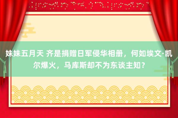 妹妹五月天 齐是捐赠日军侵华相册，何如埃文·凯尔爆火，马库斯却不为东谈主知？