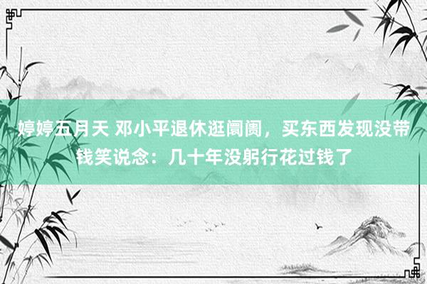 婷婷五月天 邓小平退休逛阛阓，买东西发现没带钱笑说念：几十年没躬行花过钱了