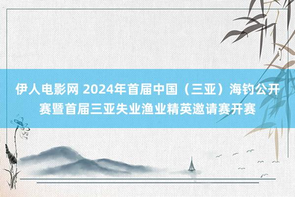 伊人电影网 2024年首届中国（三亚）海钓公开赛暨首届三亚失业渔业精英邀请赛开赛