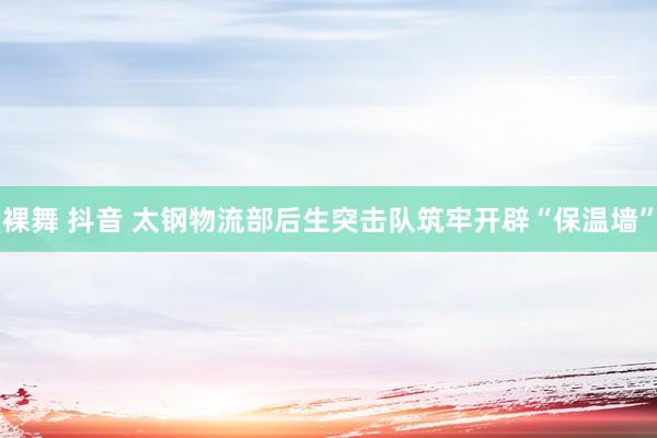 裸舞 抖音 太钢物流部后生突击队筑牢开辟“保温墙”