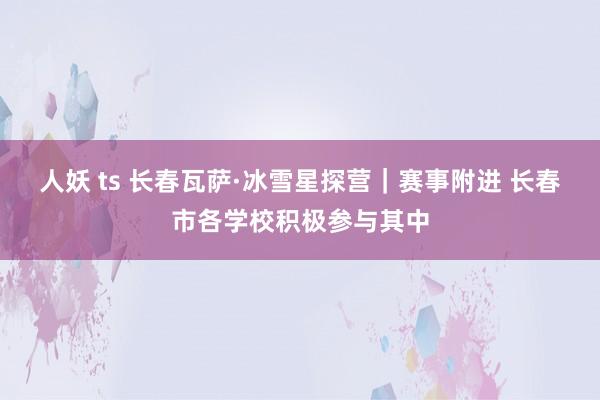 人妖 ts 长春瓦萨·冰雪星探营｜赛事附进 长春市各学校积极参与其中