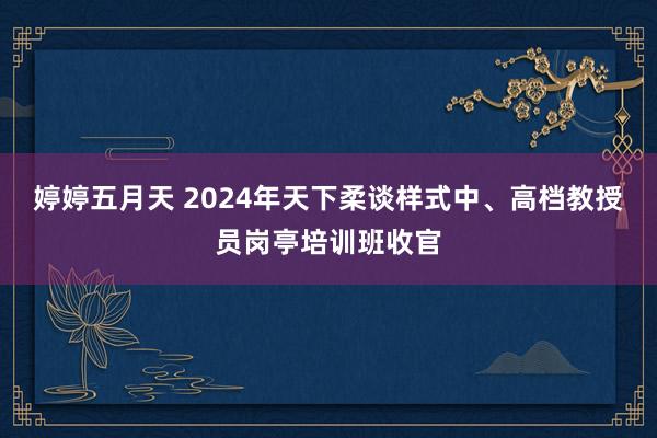 婷婷五月天 2024年天下柔谈样式中、高档教授员岗亭培训班收官