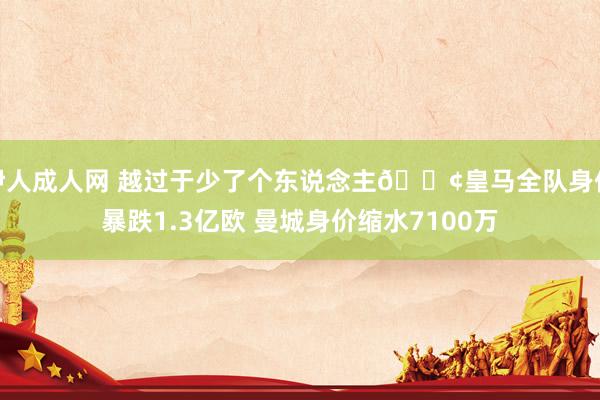 伊人成人网 越过于少了个东说念主😢皇马全队身价暴跌1.3亿欧 曼城身价缩水7100万