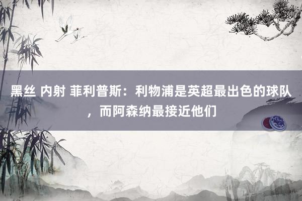 黑丝 内射 菲利普斯：利物浦是英超最出色的球队，而阿森纳最接近他们