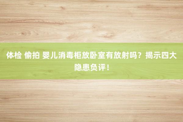 体检 偷拍 婴儿消毒柜放卧室有放射吗？揭示四大隐患负评！