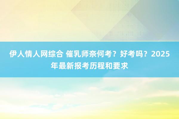 伊人情人网综合 催乳师奈何考？好考吗？2025年最新报考历程和要求