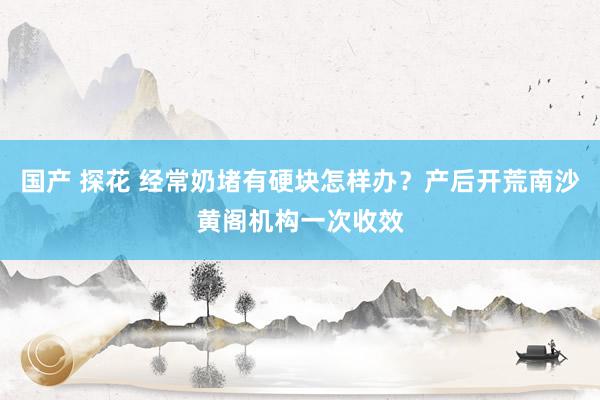 国产 探花 经常奶堵有硬块怎样办？产后开荒南沙黄阁机构一次收效