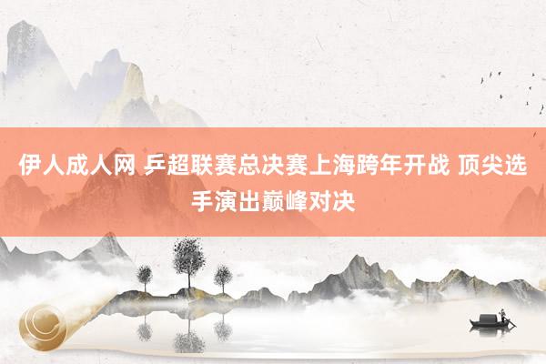 伊人成人网 乒超联赛总决赛上海跨年开战 顶尖选手演出巅峰对决