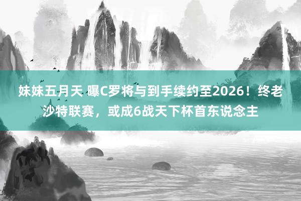 妹妹五月天 曝C罗将与到手续约至2026！终老沙特联赛，或成6战天下杯首东说念主