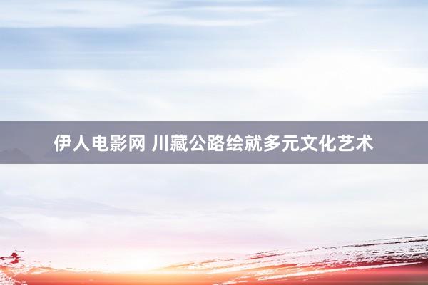 伊人电影网 川藏公路绘就多元文化艺术