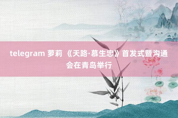 telegram 萝莉 《天路·慕生忠》首发式暨沟通会在青岛举行